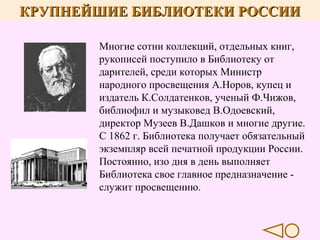 КРУПНЕЙШИЕ БИБЛИОТЕКИ РОССИИ
Многие сотни коллекций, отдельных книг,
рукописей поступило в Библиотеку от
дарителей, среди которых Министр
народного просвещения А.Норов, купец и
издатель К.Солдатенков, ученый Ф.Чижов,
библиофил и музыковед В.Одоевский,
директор Музеев В.Дашков и многие другие.
С 1862 г. Библиотека получает обязательный
экземпляр всей печатной продукции России.
Постоянно, изо дня в день выполняет
Библиотека свое главное предназначение служит просвещению.

 