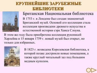 КРУПНЕЙШИЕ БИБЛИОТЕКИ МИРА
КРУПНЕЙШИЕ ЗАРУБЕЖНЫЕ
БИБЛИОТЕКИ
Британская Национальная библиотека
В 1753 г. в Лондоне был создан знаменитый
Британский музей. Основой его коллекции стала
коллекция произведени древнего искусства и
естественной истории сэра Ханса Слоуна.
В этом же году была приобретена коллекция рукописей
Харлейна и 15 января 1759 г. новый музей был открыт, но
только для избранных.
В 1823 г. возведена Королевская библиотека, к
которой позже достроили новые помещения, а
также круглый читальный зал под большим
медным куполом.

 