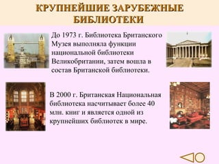 КРУПНЕЙШИЕ ЗАРУБЕЖНЫЕ
БИБЛИОТЕКИ
До 1973 г. Библиотека Британского
Музея выполняла функции
национальной библиотеки
Великобритании, затем вошла в
состав Британской библиотеки.
В 2000 г. Британская Национальная
библиотека насчитывает более 40
млн. книг и является одной из
крупнейших библиотек в мире.

 