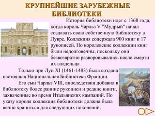 КРУПНЕЙШИЕ ЗАРУБЕЖНЫЕ
БИБЛИОТЕКИ

История библиотеки идет с 1368 года,
когда король Чарльз V "Мудрый" начал
создавать свою собственную библиотеку в
Лувре. Коллекция содержала 900 книг и 17
рукописей. Но королевские коллекции книг
были недолговечны, поскольку они
безвозвратно разворовывались после смерти
их владельца.
Только при Луи XI (1461-1483) была создана
настоящая Национальная Библиотека Франции.
Его сын Чарльз VIII, впоследствии добавил в
библиотеку более ранние рукописи и редкие книги,
захваченные во время Итальянских кампаний. По
указу короля коллекция библиотеки должна была
вечно храниться для следующих поколений.

 