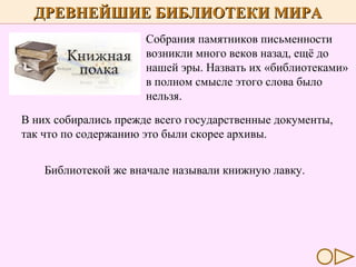 ДРЕВНЕЙШИЕ БИБЛИОТЕКИ МИРА
Собрания памятников письменности
возникли много веков назад, ещё до
нашей эры. Назвать их «библиотеками»
в полном смысле этого слова было
нельзя.
В них собирались прежде всего государственные документы,
так что по содержанию это были скорее архивы.
Библиотекой же вначале называли книжную лавку.

 