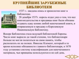 КРУПНЕЙШИЕ ЗАРУБЕЖНЫЕ
БИБЛИОТЕКИ
1537 г.- введена опись и хронологии книг в
библиотеке.
28 декабря 1537г. король издал указ о том, что все
книгоиздательства и продавцы книг были обязаны
отдавать одну копию любой напечатанной книги, и
отправленную в продажу в Королевскую
Национальную Библиотеку.
Вскоре Библиотека стала ведущей библиотекой Европы.
Число книг выросло до такой степени, что библиотекари
больше не могли полагаться на свою память, чтобы
располагать их на полках. Николас Клемент, который в то
время исполнял обязанности главного библиотекаря, в 1670
году установил систему классификации для напечатанного
материала, чьи принципы используются и по сей день.

 