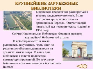 КРУПНЕЙШИЕ ЗАРУБЕЖНЫЕ
БИБЛИОТЕКИ

Библиотека продолжила расширяться в
течение двадцатого столетия. Были
построены три дополнительных
хранилища в Версале. Открыт новый
читальный зал периодических изданий в
1936 году.
Сейчас Национальная библиотека Франции является
крупнейшей библиотекой страны
В ней собраны сотни тысяч
рукописей, документов, газет, книг по
различным областям деятельности на
десятках языках мира. В наши дни
библиотека является полностью
компьютеризированной. Во всех залах
библиотеки есть компьютеры с бесплатным
Internet.

 