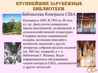 КРУПНЕЙШИЕ ЗАРУБЕЖНЫЕ
БИБЛИОТЕКИ
Библиотека Конгресса США
Основана в 1800. В 1993 св. 86 млн.
ед. хр., фонд почти универсален
(кроме иностранной, медицинской, и
сельскохозяйственной литературы).
Содержит редкие американские
издания, коллекции инкунабул,
китайской, японской и других
литератур; собрание русских изданий
(св. 300 тыс. названий, в т. ч.
библиотека Г. Юдина). Ведет
информационное обслуживание
членов конгресса США, специалистов
и других читателей.

 