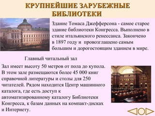 КРУПНЕЙШИЕ ЗАРУБЕЖНЫЕ
БИБЛИОТЕКИ

•

Здание Томаса Джефферсона - самое старое
здание библиотеки Конгресса. Выполнено в
стиле итальянского ренессанса. Закончено
в 1897 году и провозглашено самым
большим и дорогостоящим зданием в мире.

Главный читальный зал
Зал имеет высоту 50 метров от пола до купола.
В этом зале размещаются более 45 000 книг
справочной литературы и столы для 250
читателей. Рядом находится Центр машинного
каталога, где есть доступ к
автоматизированному каталогу Библиотеки
Конгресса, к базам данных на компакт-дисках
и Интернету.

 