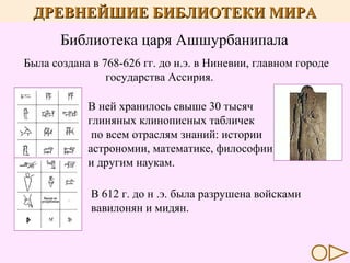 ДРЕВНЕЙШИЕ БИБЛИОТЕКИ МИРА
Библиотека царя Ашшурбанипала
Была создана в 768-626 гг. до н.э. в Ниневии, главном городе
государства Ассирия.
В ней хранилось свыше 30 тысяч
глиняных клинописных табличек
по всем отраслям знаний: истории
астрономии, математике, философии
и другим наукам.
В 612 г. до н .э. была разрушена войсками
вавилонян и мидян.

 