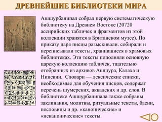 ДРЕВНЕЙШИЕ БИБЛИОТЕКИ МИРА
Ашшурбанипал собрал первую систематическую
библиотеку на Древнем Востоке (20720
ассирийских табличек и фрагментов из этой
коллекции хранятся в Британском музее). По
приказу царя писцы разыскивали. собирали и
переписывали тексты, хранившиеся в храмовых
библиотеках. Эти тексты пополняли основную
царскую коллекцию табличек, тщательно
отобранных из архивов Ашшура, Калаха и
Ниневии. Словари — лексические списки,
необходимые для обучения писцов, содержат
перечень шумерских, аккадских и др. слов. В
библиотеке Ашшурбанипала также собраны
заклинания, молитвы, ритуальные тексты, басни,
пословицы и др. «канонические» и
«неканонические» тексты.

 