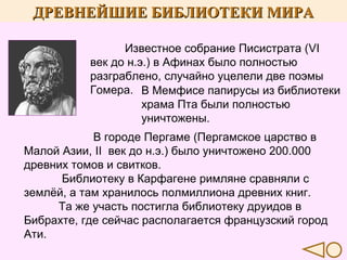 ДРЕВНЕЙШИЕ БИБЛИОТЕКИ МИРА
Известное собрание Писистрата (VI
век до н.э.) в Афинах было полностью
разграблено, случайно уцелели две поэмы
Гомера. В Мемфисе папирусы из библиотеки
храма Пта были полностью
уничтожены.
В городе Пергаме (Пергамское царство в
Малой Азии, II век до н.э.) было уничтожено 200.000
древних томов и свитков.
Библиотеку в Карфагене римляне сравняли с
землёй, а там хранилось полмиллиона древних книг.
Та же участь постигла библиотеку друидов в
Бибрахте, где сейчас располагается французский город
Ати.

 