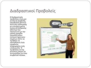 Διαδραστικοί Προβολείς
Ο διαδραστικός
προβολέας είναι μια
συσκευή προβολής
(προβολέας βίντεο)
κοντινής απόστασης
με ενσωματωμένη
συσκευή διάδρασης
(δέκτης) που
επικοινωνεί με την
ειδική γραφίδα
(πομπός) μέσω
οπτικών ηχητικών
σημάτων ώστε να
προβάλει σε
οποιαδήποτε λεία
επιφάνεια
πληροφορίες ενός
υπολογιστή. Ο
προβολέας αυτός
συνεπώς μπορεί να
λειτουργήσει με έναν
συμβατικό πίνακα.

 