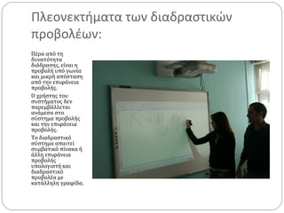 Πλεονεκτήματα των διαδραστικών
προβολέων:
Πέρα από τη
δυνατότητα
διάδρασης, είναι η
προβολή υπό γωνία
και μικρή απόσταση
από την επιφάνεια
προβολής.
Ο χρήστης του
συστήματος δεν
παρεμβάλλεται
ανάμεσα στο
σύστημα προβολής
και την επιφάνεια
προβολής.
Το διαδραστικό
σύστημα απαιτεί
συμβατικό πίνακα ή
άλλη επιφάνεια
προβολής
υπολογιστή και
διαδραστικό
προβολέα με
κατάλληλη γραφίδα.

 