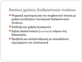 Βασίκες χρήσεις διαδραστικών πινάκων
Ψηφιακή προσομοίωση του συμβατικού πίνακα με

χρήση κατάλληλου λογισμικού διαδραστικών
πινάκων.
Επίδειξη και χρήση λογισμικών
Χρήση διαδικτυακών (web based) πόρων στη
διδασκαλία.
Προβολή και αλληλεπίδραση με οποιοδήποτε
περιεχόμενο του υπολογιστή

 
