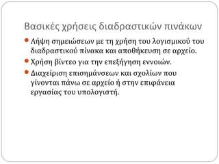 Βασικές χρήσεις διαδραστικών πινάκων
Λήψη σημειώσεων με τη χρήση του λογισμικού του

διαδραστικού πίνακα και αποθήκευση σε αρχείο.
Χρήση βίντεο για την επεξήγηση εννοιών.
Διαχείριση επισημάνσεων και σχολίων που
γίνονται πάνω σε αρχείο ή στην επιφάνεια
εργασίας του υπολογιστή.

 