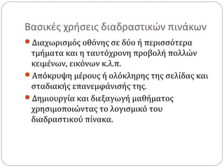 Βασικές χρήσεις διαδραστικών πινάκων
Διαχωρισμός οθόνης σε δύο ή περισσότερα

τμήματα και η ταυτόχρονη προβολή πολλών
κειμένων, εικόνων κ.λ.π.
Απόκρυψη μέρους ή ολόκληρης της σελίδας και
σταδιακής επανεμφάνισής της.
Δημιουργία και διεξαγωγή μαθήματος
χρησιμοποιώντας το λογισμικό του
διαδραστικού πίνακα.

 