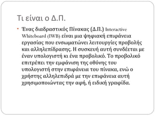 Τι είναι ο Δ.Π.
• Ένας διαδραστικός Πίνακας (Δ.Π.) Interactive

Whiteboard (IWB) είναι μια ψηφιακή επιφάνεια
εργασίας που ενσωματώνει λειτουργίες προβολής
και αλληλεπίδρασης. Η συσκευή αυτή συνδέεται με
έναν υπολογιστή κι ένα προβολικό. Το προβολικό
επιτρέπει την εμφάνιση της οθόνης του
υπολογιστή στην επιφάνεια του πίνακα, ενώ ο
χρήστης αλληλεπιδρά με την επιφάνεια αυτή
χρησιμοποιώντας την αφή, ή ειδική γραφίδα.

 
