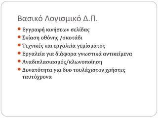 Βασικό Λογισμικό Δ.Π.
Εγγραφή κινήσεων σελίδας
Σκίαση οθόνης /σκοτάδι
Τεχνικές και εργαλεία γεμίσματος
Εργαλεία για διάφορα γνωστικά αντικείμενα
Αναδιπλασιασμός/κλωνοποίηση
Δυνατότητα για δυο τουλάχιστον χρήστες

ταυτόχρονα

 