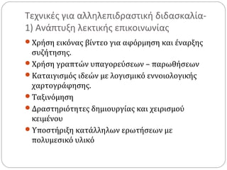 Τεχνικές για αλληλεπιδραστική διδασκαλία1) Ανάπτυξη λεκτικής επικοινωνίας
Χρήση εικόνας βίντεο για αφόρμηση και έναρξης

συζήτησης.
Χρήση γραπτών υπαγορεύσεων – παρωθήσεων
Καταιγισμός ιδεών με λογισμικό εννοιολογικής
χαρτογράφησης.
Ταξινόμηση
Δραστηριότητες δημιουργίας και χειρισμού
κειμένου
Υποστήριξη κατάλληλων ερωτήσεων με
πολυμεσικό υλικό

 