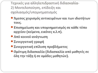 Τεχνικές για αλληλεπιδραστική διδασκαλία2) Μοντελοποίηση, επίδειξη και
σχολιασμός/υπομνηματισμός
Άμεσος χειρισμός αντικειμένων και των ιδιοτήτων

τους.
Επισημείωση και υπομνηματισμός σε κάθε τύπο
αρχείου (κείμενα, εικόνες κ.λ.π).
Από κοινού ανάγνωση
Συνεργατική γραφή
Συνεργατική επίλυση προβλήματος
Ομότιμη διδασκαλία (διδασκαλία από μαθητές σε
όλη την τάξη ή σε ομάδες μαθητών).

 