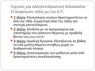 Τεχνικές για αλληλεπιδραστική διδασκαλία3) Διαχείριση τάξης με τον Δ.Π.
1η Φάση: Επισκόπηση οικείων δραστηριοτήτων σε

όλη την τάξη. Συμμετοχή όλης της τάξης και
επιτυχή αποτελέσματα.
2η Φάση: Σύνδεση με τα προηγούμενα και
υποστήριξη του εκάστοτε θέματος με προβολή
βίντεο animation κ.λ.π.
3η Φάση: Ομαδική Εργασία. Εξετάζονται σε βάθος
τα υπό μελέτη θέματα συνήθως χωρίς το
διαδραστικό πίνακα.
4η Φάση: Αναστοχασμός των μαθητών μέσα από
δραστηριότητες αναπλαισίωσης

 