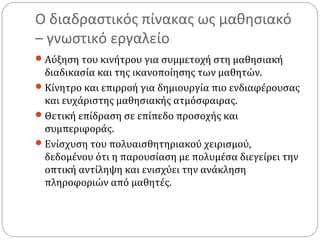 Ο διαδραστικός πίνακας ως μαθησιακό
– γνωστικό εργαλείο
 Αύξηση του κινήτρου για συμμετοχή στη μαθησιακή

διαδικασία και της ικανοποίησης των μαθητών.
 Κίνητρο και επιρροή για δημιουργία πιο ενδιαφέρουσας
και ευχάριστης μαθησιακής ατμόσφαιρας.
 Θετική επίδραση σε επίπεδο προσοχής και
συμπεριφοράς.
 Ενίσχυση του πολυαισθητηριακού χειρισμού,
δεδομένου ότι η παρουσίαση με πολυμέσα διεγείρει την
οπτική αντίληψη και ενισχύει την ανάκληση
πληροφοριών από μαθητές.

 