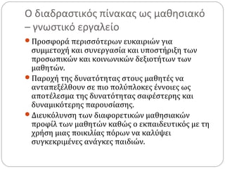 Ο διαδραστικός πίνακας ως μαθησιακό
– γνωστικό εργαλείο
Προσφορά περισσότερων ευκαιριών για

συμμετοχή και συνεργασία και υποστήριξη των
προσωπικών και κοινωνικών δεξιοτήτων των
μαθητών.
Παροχή της δυνατότητας στους μαθητές να
ανταπεξέλθουν σε πιο πολύπλοκες έννοιες ως
αποτέλεσμα της δυνατότητας σαφέστερης και
δυναμικότερης παρουσίασης.
Διευκόλυνση των διαφορετικών μαθησιακών
προφίλ των μαθητών καθώς ο εκπαιδευτικός με τη
χρήση μιας ποικιλίας πόρων να καλύψει
συγκεκριμένες ανάγκες παιδιών.

 