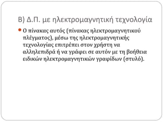 Β) Δ.Π. με ηλεκτρομαγνητική τεχνολογία
Ο πίνακας αυτός (πίνακας ηλεκτρομαγνητικού

πλέγματος), μέσω της ηλεκτρομαγνητικής
τεχνολογίας επιτρέπει στον χρήστη να
αλληλεπιδρά ή να γράφει σε αυτόν με τη βοήθεια
ειδικών ηλεκτρομαγνητικών γραφίδων (στυλό).

 