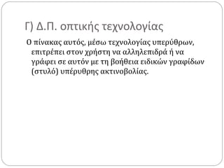 Γ) Δ.Π. οπτικής τεχνολογίας
Ο πίνακας αυτός, μέσω τεχνολογίας υπερύθρων,
επιτρέπει στον χρήστη να αλληλεπιδρά ή να
γράφει σε αυτόν με τη βοήθεια ειδικών γραφίδων
(στυλό) υπέρυθρης ακτινοβολίας.

 
