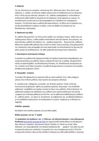 5. Διάρκεια
Για τθν υλοποίθςθ του ςεναρίου απαιτοφνται δφο διδακτικζσ ϊρεσ .΢τθν πρϊτθ ϊρα
ορίηονται οι ομάδεσ και δίνονται ςαφείσ οδθγίεσ από τον διδάςκοντα για τθν πλοιγθςθ
ςτθν <<Πφλθ για τθν ελλθνικι γλϊςςα>>. Οι μακθτζσ αναλαμβάνουν να δουλζψουν
αναηθτϊντασ κάκε ομάδα τθ ςθμαςία και τα παράγωγα πζντε αχϊριςτων μορίων. Σα
αποτελζςματα τθσ ζρευνασ τουσ κα καταγραφοφν με τθ βοικεια του επεξεργαςτι
κειμζνου. ΢τθ δεφτερθ ϊρα οι μακθτζσ κα παρουςιάςουν τισ λζξεισ και τθ ςθμαςία τουσ
και κα προςπακιςουν να βρουν τισ λζξεισ αυτζσ ςτο βιβλίο τθσ Ιςτορίασ και τθσ
Νεοελλθνικισ Λογοτεχνίασ.
6. Οργάνωςθ τθσ τάξθσ
Οι μακθτζσ κα χωριςτοφν ςε πζντε μικτζσ ομάδεσ των τεςςάρων ατόμων. Καλό είναι για
παιδαγωγικοφσ λόγουσ θ κάκε ομάδα να αποτελείται από ζναν άριςτο, δυο μζτριουσ και
ζναν αδφναμο μακθτι ςτα πλαίςια τθσ ομαδοςυνεργατικισ -διερευνθτικισ μάκθςθσ.
Μζςα ςτθν ομάδα κάκε μακθτισ ζχει το δικό του ρόλο .(ζνασ ςυντονίηει, ζνασ χρθςιμοποιεί
τον υπολογιςτι, ζνασ καταγράφει και ζνασ παρουςιάηει τα αποτελζςματα τθσ ζρευνασ.)Οι
ρόλοι μπορεί να εναλλάςςονται. Για κάκε ομάδα κα αντιςτοιχεί ζνασ υπολογιςτισ.
7. Απαιτοφμενθ υλικοτεχνικι υποδομι
Η εργαςία των μακθτϊν κα πραγματοποιθκεί ςτο ςχολικό εργαςτιριο πλθροφορικισ ,για
να χρθςιμοποιιςουν οι μακθτζσ τόςουσ υπολογιςτζσ όςεσ και οι ομάδεσ. Θα χρειαςτοφν
επίςθσ τα ςχολικά βιβλία τθσ Νεοελλθνικισ Γλϊςςασ, τθσ Νεοελλθνικισ Λογοτεχνίασ και
τθσ ιςτορίασ τθσ Β Σάξθσ Γυμναςίου. Οι μακθτζσ κα χρειαςτοφν τισ ατομικζσ τουσ μονάδεσ
αποκικευςθσ ψθφιακοφ υλικοφ.
8. Περιγραφι ςεναρίου
Σο ςενάριο κα εφαρμοςτεί ςε κανονικι τάξθ με είκοςι μακθτζσ. ΢τθν τάξθ υπάρχουν
μζτριοι ςτθν επίδοςθ μακθτζσ, λίγοι άριςτοι και οριςμζνοι αδφναμοι.
Ο εκπαιδευτικόσ ενκαρρφνει, ςυντονίηει και κεςπίηει κανόνεσ. Σονίηει τα κετικά
κοινωνικά και ψυχολογικά οφζλθ τθσ ομαδικισ εργαςίασ. Δθμιουργεί ζνα κατάλλθλο
μακθςιακό περιβάλλον και παρζχει κίνθτρα ςε όλουσ τουσ μακθτζσ .Επίςθσ αξιοποιεί τα
μακθςιακά εργαλεία και κακοδθγεί τουσ μακθτζσ ςτθν πορεία αναηιτθςθσ τθσ γνϊςθσ
,ςφμφωνα με τθ κεωρία μάκθςθσ του Brunner για τθν φκίνουςα κακοδθγοφμενθ μάκθςθ.
Ο ι μακθτζσ πρζπει να ζχουν τθ δυνατότθτα να εκφραςτοφν και να αλλθλοεπιδράςουν
με το περιβάλλον προκειμζνου να οικοδομιςουν τθ γνϊςθ ςφμφωνα με τθ κεωρία του
Vygotsky.
9.Φφλλα εργαςίασ
Θα δοκοφν πζντε φφλλα εργαςίασ ,ζνα για κάκε ομάδα.
Φφλλο εργαςίασ για τθν 1θ ομάδα
Α. Αναηθτιςτε ςτο διαδίκτυο τθν << Πφλθ για τθν ελλθνικι γλώςςα>> ςτθν θλεκτρονικι
διεφκυνςθ www.greek-language.gr).Από τθν αρχικι ςελίδα ακολουκιςτε τα εξισ βιματα:
Νζα Ελλθνικι –Εργαλεία- Ηλεκτρονικό Λεξικό. Επιλζξτε το Λεξικό τθσ κοινισ Νζασ
Ελλθνικισ του Σριανταφυλλίδθ .΢το πλαίςιο αναηιτθςθσ κα
γράψετε *και κάκε ζνα από
τα αχϊριςτα μόρια που αναηθτάτε τθ ςθμαςία τουσ και τα παράγωγα τουσ(π.χ *δια).΢τθ
ςυνζχεια κα πατιςετε Βρεσ και κα ςυλλζξετε τζςςερισ( μια κάκε μακθτισ)λζξεισ πατϊντασ

 