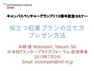 キャンパスベンチャーグランプリ１０周年記念セミナー

役立つ起業プランの立て方
プレゼン方法
本橋 健 Motohashi, Takeshi, Mr.
日本MITエンタープライズフォーラム 副理事長
2013年7月3日
Email: motohashi@mit-ef.jp

 