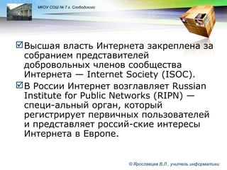 LOGO

МКОУ СОШ № 7 г. Слободского

 Высшая власть Интернета закреплена за
собранием представителей
добровольных членов сообщества
Интернета — Internet Society (ISOC).
 В России Интернет возглавляет Russian
Institute for Public Networks (RIPN) —
специ-альный орган, который
регистрирует первичных пользователей
и представляет россий-ские интересы
Интернета в Европе.

© Ярославцев В.Л., учитель информатики

 