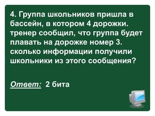 4. Группа школьников пришла в
бассейн, в котором 4 дорожки.
тренер сообщил, что группа будет
плавать на дорожке номер 3.
сколько информации получили
школьники из этого сообщения?

Ответ: 2 бита

 
