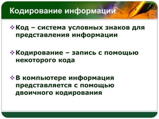 Кодирование информации

LOGO

Код – система условных знаков для
представления информации
Кодирование – запись с помощью
некоторого кода
В компьютере информация
представляется с помощью
двоичного кодирования

 