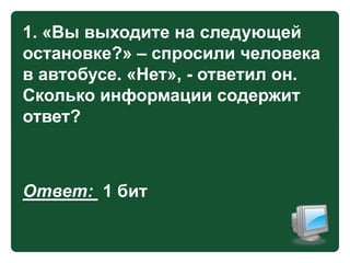 1. «Вы выходите на следующей
остановке?» – спросили человека
в автобусе. «Нет», - ответил он.
Сколько информации содержит
ответ?

Ответ: 1 бит

 