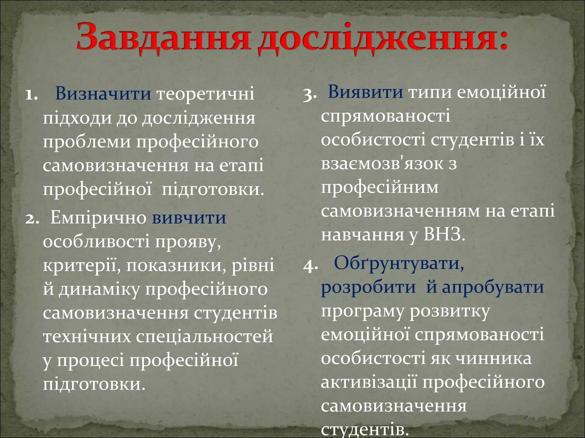 1.   Визначити теоретичні 

підходи до дослідження 
проблеми професійного 
самовизначення на етапі 
професійної  підготовки.
2.  Емпірично вивчити 
особливості прояву, 
критерії, показники, рівні 
й динаміку професійного 
самовизначення студентів 
технічних спеціальностей 
у процесі професійної 
підготовки.

3.  Виявити типи емоційної 
спрямованості 
особистості студентів і їх 
взаємозв'язок з 
професійним 
самовизначенням на етапі 
навчання у ВНЗ.
4.   Обґрунтувати,  
розробити  й апробувати 
програму розвитку 
емоційної спрямованості 
особистості як чинника 
активізації професійного 
самовизначення 
студентів.

 