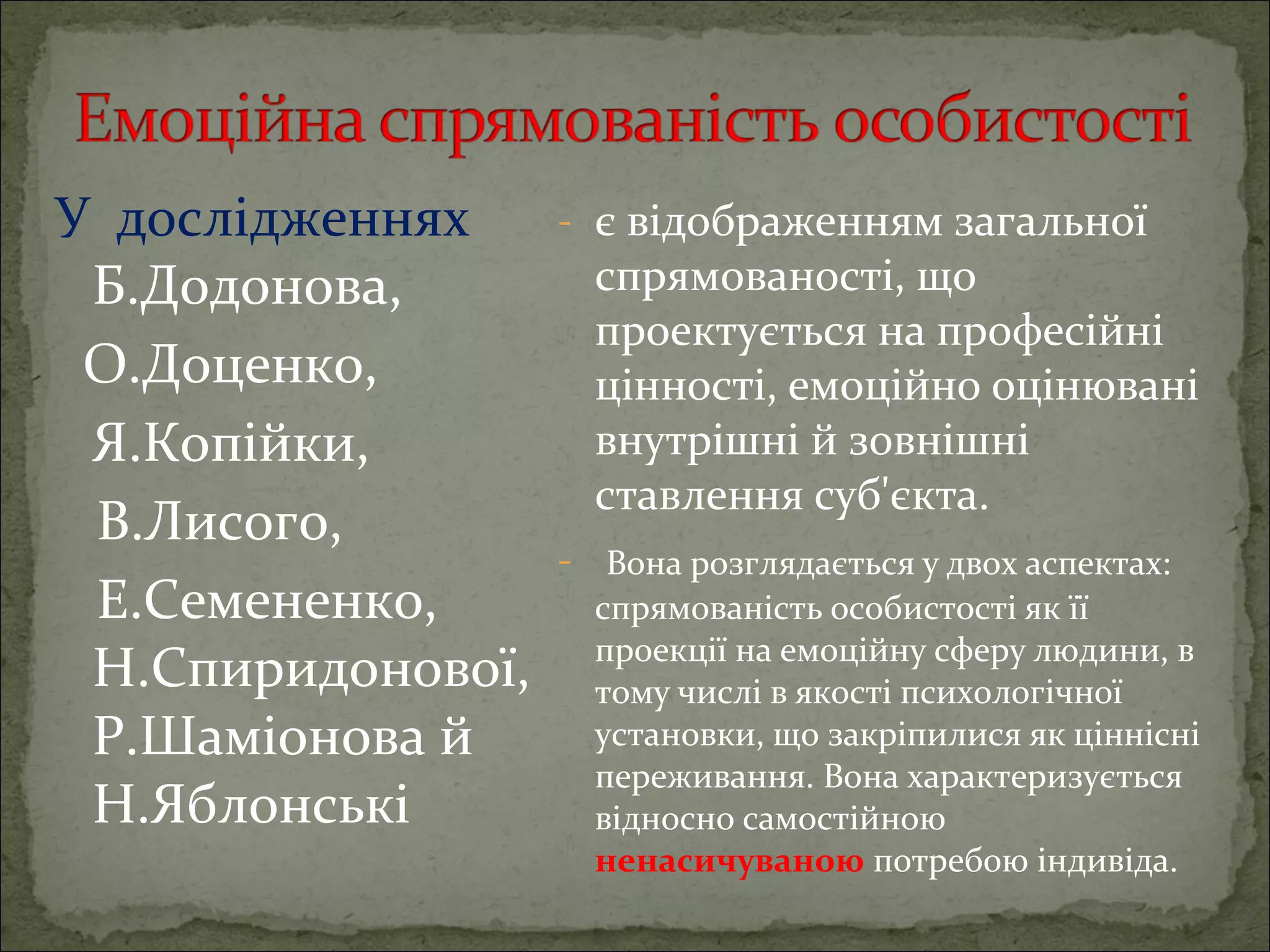 У дослідженнях
Б.Додонова,
О.Доценко,
Я.Копійки,
В.Лисого,
Е.Семененко,
Н.Спиридонової,
Р.Шаміонова й
Н.Яблонські

- є відображенням загальної

спрямованості, що
проектується на професійні
цінності, емоційно оцінювані
внутрішні й зовнішні
ставлення суб'єкта.

- Вона розглядається у двох аспектах:
спрямованість особистості як її
проекції на емоційну сферу людини, в
тому числі в якості психологічної
установки, що закріпилися як ціннісні
переживання. Вона характеризується
відносно самостійною
ненасичуваною потребою індивіда.

 