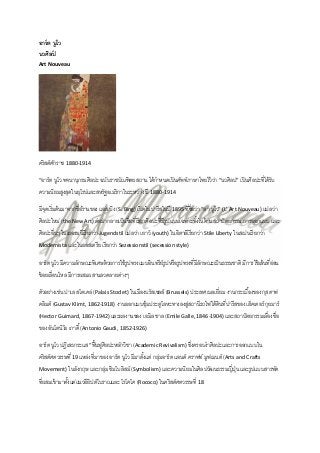 อาร์ ต นูโว
นวศิลป
์
Art Nouveau

คริ สต์ศกราช 1880-1914
ั
“อาร์ ต นูโว พจนานุกรมศิลปะ ฉบับราชบัณฑิตยสถาน ได้ กาหนดเป็ นศัพท์ภาษาไทยไว้ วา “นวศิลป” เป็ นศิลปะที่ได้ รับ
่

ความนิยมสูงสุดในยุโรปและสหรัฐอเมริ กาในระหว่าง ปี 1880-1914
มีจดเริ่ มต้ นมาจากชื่อร้ านของ แอส.บิง (S. Bing) เปิ ดในปารี สในปี 1895 ที่ชื่อว่า “ลา นูโว” (L’ Art Nouveau) แปลว่า
ุ
ศิลปะใหม่ (the New Art) ต่อมากลายเป็ นชื่อทีเ่ รี ยกศิลปะที่มีรูปแบบเฉพาะทังในด้ านสถาปั ตยกรรม การออกแบบ และ
้
ศิลปะอื่นๆ ในเยอรมนีเรี ยกว่า Jugendstil แปลว่า เยาว์ (youth) ในอิตาลีเรี ยกว่า Stile Liberty ในสเปนเรี ยกว่า
Modernista และในออสเตรี ย เรี ยกว่า Sezessionstil (secession style)

อาร์ ต นูโว มีความลักษณะพิเศษด้ วยการใช้ รูปทรงแบบอินทรี ย์รูปหรื อรูปทรงที่มีลกษณะเป็ นธรรมชาติ มีการใช้ เส้ นที่ออน
ั
่
ช้ อยเลือนไหล มีการผสมผสานลวดลายต่างๆ
่
ตัวอย่างเช่น ปาเล สโตเคล่ (Palais Stoclet) ในเมืองบรัสเซลส์ (Brussels) ประเทศเบลเยี่ยม งานกระเบื ้องของ กุสตาฟ
คลิมต์ (Gustav Klimt, 1862-1918) งานออกแบบซุ้มประตูโลหะทางลงสูสถานีรถไฟใต้ ดินที่ปารีสของ เฮ็คเตอร์ กุยมาร์
่
(Hector Guimard, 1867-1942) และผลงานของ เอมิล ชาล (Emile Galle, 1846-1904) และสถาปั ตยกรรมเลืองชื่อ
่
ของ อันโตนิโอ เกาดี ้ (Antonio Gaudi, 1852-1926)
อาร์ ต นูโว ปฏิเสธกระแส “ฟื นฟูศิลปะหลักวิชา (Academic Revivalism) ซึงครอบงาศิลปะและการออกแบบใน
้
่
คริ สต์ศตวรรษที่ 19 แหล่งที่มาของ อาร์ ต นูโว มีมาตังแต่ กลุมอาร์ ต แอนด์ คราฟท์ มูฟเมนต์ (Arts and Crafts
้
่
Movement) ในอังกฤษ และกลุม ซิมโบลิสม์ (Symbolism) และความนิยมในศิลปวัฒนธรรมญี่ปน และรู ปแบบสารพัด
่
ุ่

ทีผสมเข้ ามาตังแต่แนวอียิปต์โบราณและ โรโคโค (Rococo) ในคริสต์ศตวรรษที่ 18
่
้

 