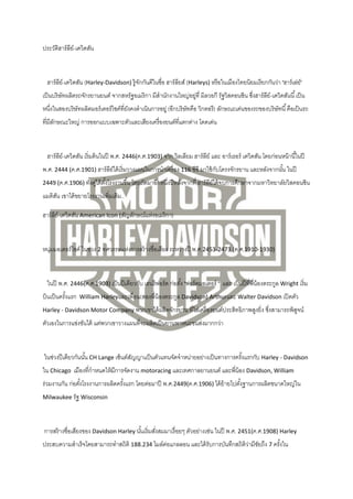 ประวัติฮาร์ ลย์-เดวิดสัน
ี

ฮาร์ ลย์-เดวิดสัน (Harley-Davidson) รู้จกกันดีในชื่อ ฮาร์ ลยส์ (Harleys) หรื อในเมืองไทยนิยมเรี ยกกันว่า "ฮาร์ เล่ย์"
ี
ั
ี
เป็ นบริ ษัทผลิตรถจักรยานยนต์ จากสหรัฐอเมริ กา มีสานักงานใหญ่อยูที่ มิลวอกี รัฐวิสคอนซิน ซึงฮาร์ ลย์-เดวิดสันนี ้ เป็ น
่
่
ี
หนึงในสองบริษัทผลิตมอร์ เตอร์ ไซค์ที่ยงคงดาเนินการอยู่ (อีกบริษัทคือ วิกตอรี) ลักษณะเด่นของรถของบริ ษัทนี ้ คือเป็ นรถ
่
ั
ที่มีลกษณะใหญ่ การออกแบบเฉพาะตัวและเสียงเครื่ องยนต์ที่แตกต่าง โดดเด่น
ั

ฮาร์ ลย์-เดวิดสัน เริ่ มต้ นในปี พ.ศ. 2446(ค.ศ.1903) จาก วิลเลียม ฮาร์ ลย์ และ อาร์ เธอร์ เดวิดสัน โดยก่อนหน้ านี ้ในปี
ี
ี
พ.ศ. 2444 (ค.ศ.1901) ฮาร์ ลย์ได้ เริ่ มวางแผนในการนาเครื่ อง 116 ซีซี มาใช้ กบโครงจักรยาน และหลังจากนัน ในปี
ี
ั
้
2449 (ค.ศ.1906) ทังคูได้ ตงโรงงานขึ ้น โดยถัดมาอีกหนึงปี หลังจากที่ ฮาร์ ลย์ได้ จ บการศึกษาจากมหาวิทยาลัยวิสคอนซิน
้ ่ ั้
่
ี

แมดิสน เขาได้ ขยายโรงงานเพิ่มเติม..
ั
ฮาร์ ลย์-เดวิดสัน American Icon (สัญลักษณ์แห่งอเมริ กา)
ี

หนุมมอเตอร์ ไซค์ ในช่วง 2 ทศวรรษแห่งการสร้ างชื่อเสียง ระหว่างปี พ.ศ.2453-2473 (ค.ศ.1910-1930)
่

ในปี พ.ศ. 2446(ค.ศ.1903) เป็ นปี เดียวกับ เฮนรี ฟอร์ ด ก่อตัง้ "ฟอร์ ดมอเตอร์ " และ เป็ นปี ที่พี่น้องตระกูล Wright เริ่ ม
บินเป็ นครังแรก
้

William Harleyและเพื่อน(สองพี่น้องตระกูล Davidson) Arthurและ Walter Davidson เปิ ดตัว

Harley - Davidson Motor Company พวกเขาได้ ผลิตจักรยาน ที่ใส่เครื่ องยนต์ประสิทธิภาพสูงยิ่ง ซึงสามารถพิสจน์
่
ู

ตัวเองในการแข่งขันได้ แต่พวกเขาวางแผนที่จะผลิตเป็ นยานพาหนะขนส่งมากกว่า

ในช่วงปี เดียวกันนัน CH Lange เซ็นต์สญญาแป็ นตัวแทนจัดจาหน่ายอย่างเป็ นทางการครังแรกกับ Harley - Davidson
้
ั
้
ใน Chicago เมืองที่กาหนดให้ มการจัดงาน motoracing และเทศกาลยานยนต์ และพี่น้อง Davidson, William
ี
ร่วมงานกัน ก่อตังโรงงานการผลิตครังแรก โดยต่อมาปี พ.ศ.2449(ค.ศ.1906) ได้ ย้ายไปตังฐานการผลิตขนาดใหญ่ใน
้
้
้
Milwaukee รัฐ Wisconsin

การสร้ างชื่อเสียงของ Davidson Harley นันเริ่ มสังสมมาเรื่ อยๆ ตัวอย่างเช่น ในปี พ.ศ. 2451(ค.ศ.1908) Harley
้
่
ประสบความสาเร็ จโดยสามารถทาสถิติ 188.234 ไมล์ตอแกลลอน และได้ รับการบันทึกสถิติวามีชยถึง 7 ครังใน
่
่ ั
้

 
