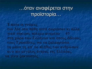 …όταν αναφέρεται στην
προϊστορία…
Έ πειτα οι γνώμες
του Δία στα πάθη αυτά σωριάσαν κι άλλα
γιατί σήκ ωσε πόλεμο αναμέσο 45
στη χώρα των Ελλήνων και στους δόλιους
τους Τρωαδίτες, για να ξαλαφρώσει
τη μάνα γη α π’ το πλήθος των ανθρώ πων
κι ο πιο μεγάλος άντρας της Ελλάδας
να γίνει ξακουστός.

 