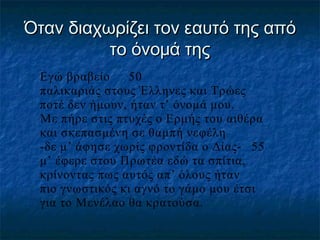 Όταν διαχωρίζει τον εαυτό της από
το όνομά της
Εγώ βραβείο
50
παλικαριάς στους Έλληνες και Τρώες
ποτέ δεν ήμουν, ήταν τ’ όνομά μου.
Με πήρε στις πτυχές ο Ερμής του αιθέρα
και σκεπασμένη σε θαμπή νεφέλη
-δε μ’ άφησε χωρίς φροντίδα ο Δίας- 55
μ’ έφερε στου Πρωτέα εδώ τα σπίτια,
κρίνοντας πως αυτός απ’ όλους ήταν
πιο γνωστικός κι αγνό το γάμο μου έτσι
για το Μενέλαο θα κρατούσα.

 