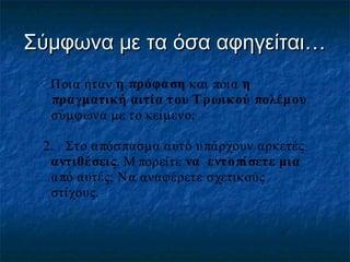 Σύμφωνα με τα όσα αφηγείται…
1.

Ποια ήταν η πρόφαση και ποια η
πραγματική αιτία τ ου Τ ρωικ ού πολέμου
σύμφωνα με το κείμενο;

2. Στο α πόσ πασμα αυτό υ πάρχουν αρκετές
αντιθέ σεις. Μ πορείτε να εντ ο πί σετε μια
α πό αυτές; Να αναφέρετε σχετικούς
στίχους.

 