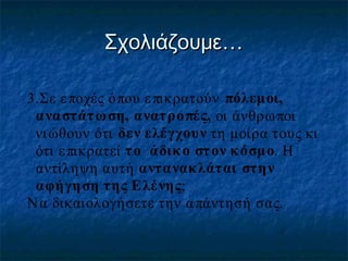 Σχολιάζουμε…
3.Σε ε ποχές όπου ε πικρατούν πόλεμοι,
ανα στάτ ω ση, ανατρο πές, οι άνθρω ποι
νι ώθουν ότι δεν ελέγχουν τη μοίρα τους κι
ότι ε πικρατεί τ ο άδικ ο στ ον κ όσμο. Η
αντίληψη αυτή αντανακλάται στην
αφήγη ση της Ε λένης;
Ν α δικαιολογήσετε την α πάντησή σας.

 
