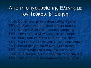 Από τη στιχομυθία της Ελένης με
τον Τεύκρο, β΄ σκηνή
ΕΛ Ε. Κ αι πρώτα πόσο μείνατε στην Τροία;
ΤΕΥ . Π ολλά φεγγάρια, δέκα χρόνια ακέρια.
ΕΛ Ε. Κ αι την Ελένη πήρατε της Σ πάρτης;
ΤΕΥ . Την έσυρε ο Μ ενέλαος α π’ την κόμη.
ΕΛ Ε. Είδες εσύ τη δύστυχη ή σου το’ παν;
ΤΕΥ . Μ ε τα ίδια μου τα μάτια, ως βλέ πω εσένα.
ΕΛ Ε. Σκεφτείτε μη θεόσταλτη ήταν πλάνη.
ΤΕΥ . Άλλη κουβέντα πιάσε, όχι για κείνη.
ΕΛ Ε. Κι ό,τι έχεις δει για αλήθεια το λογιάζεις;
ΤΕΥ . Την είδα εγώ κι ακόμα ο νους τη βλέ πει.

 