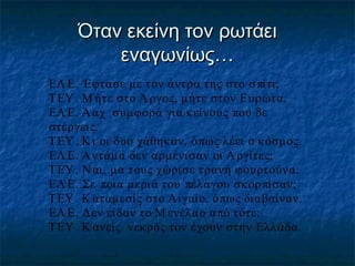 Όταν εκείνη τον ρωτάει
εναγωνίως…
ΕΛ Ε. Έφτασε με τον άντρα της στο σ πίτι;
ΤΕΥ . Μ ήτε στο Ά ργος, μήτε στον Ευρώτα.
ΕΛ Ε. Ά αχ συμφορά για κείνους που δε
στέργει ς.
ΤΕΥ . Κι οι δυο χάθηκαν, ό πως λέει ο κόσμος.
ΕΛ Ε. Α ντάμα δεν αρμένισαν οι Α ργίτες;
ΤΕΥ . Ν αι, μα τους χώρισε τρανή φουρτούνα.
ΕΛ Ε. Σε ποια μεριά του πέλαγου σκορ πίσαν;
ΤΕΥ . Κ αταμεσίς στο Αιγαίο, όπως διαβαίναν.
ΕΛ Ε. Δεν είδαν το Μ ενέλαο α πό τότε;
ΤΕΥ . Κ ανείς νεκρός τον έχουν στην Ελλάδα.

 
