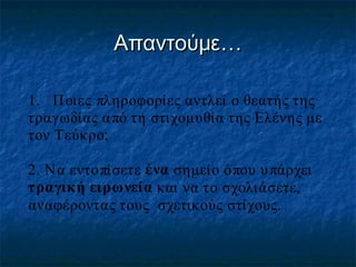 Απαντούμε…
1. Π οιες πληροφορίες αντλεί ο θεατής της
τραγωδίας α πό τη στιχομυθία της Ελένης με
τον Τεύκρο;
2. Να εντοπίσετε ένα σημείο όπου υ πάρχει
τραγική ειρωνεία και να το σχολιάσετε,
αναφέροντας τους σχετικούς στίχους.

 