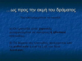 …ως προς την ακμή του δράματος
Ν α υ πογραμμίσετε το σωστό:

α) Οι τραγωδοί είναι χορευτές
μεταμφιεσμένοι σε σατύρους ή ηθ ο ποι οί
τραγωδίας;
β) Τα θέματα της τραγωδίας προέρχονται α πό
τη μυθ ολογία ή α πό τη ζωή του θεού
Δι ονύσου;

 