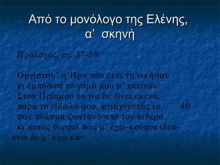 Από το μονόλογο της Ελένης,
α’ σκηνή
Π ρόλογος, στ. 37-59
Ο ργίστηκ’ η Ή ρα που έτσι τη νικήσαν
κι εμ πόδισε το γάμο μου μ’ εκείνον.
Στου Π ρίαμου το γιο δε δίνει εμένα,
παρά το είδωλό μου, φτιάχνοντάς το
40
σαν πλάσμα ζωντανό α πό τον αιθέρα
κι αυτός θαρρεί πως μ’ έχει-κούφια ιδέαενώ δε μ’ έχει καν.

 
