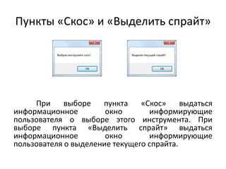 Пункты «Скос» и «Выделить спрайт»

При
выборе
пункта
«Скос»
выдаться
информационное
окно
информирующие
пользователя о выборе этого инструмента. При
выборе пункта «Выделить спрайт» выдаться
информационное
окно
информирующие
пользователя о выделение текущего спрайта.

 