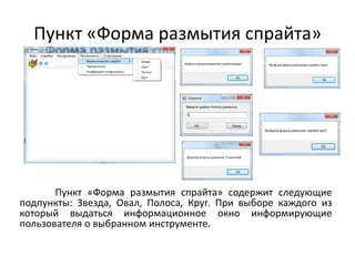 Пункт «Форма размытия спрайта»

Пункт «Форма размытия спрайта» содержит следующие
подпункты: Звезда, Овал, Полоса, Круг. При выборе каждого из
который выдаться информационное окно информирующие
пользователя о выбранном инструменте.

 