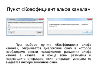 Пункт «Коэффициент альфа канала»

При выборе пункта «Коэффициент альфа
канала», открывается диалоговое окно в которое
необходимо ввести коэффициент размытия альфа
канала в начале
и конце зоны размытия и
подтвердить операцию, если операция успешна то
выдаётся информационное окно.

 