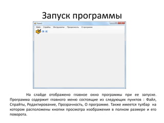 Запуск программы

На слайде отображено главное окно программы при ее запуске.
Программа содержит главного меню состоящие из следующих пунктов : Файл,
Спрайты, Редактирование, Прозрачность, О программе. Также имеется тулбар на
котором расположены кнопки просмотра изображения в полном размере и его
поворота.

 