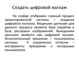 Создать цифровой коллаж
На слайде отображен главный процесс
проектированной системы – создание
цифрового коллажа. Входными данными для
данного процесса является база спрайтов и
база растровых изображений. Выходными
данными является сам цифровой коллаж.
Исполнительный механизм – пользователь
системы.
К управлению относим –
инструменты программы и инструкции
пользователя.

 